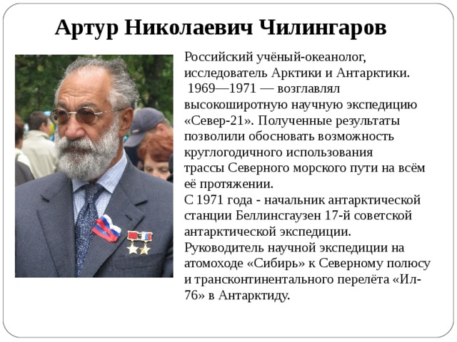 Артур Николаевич Чилингаров Российский учёный-океанолог, исследователь Арктики и Антарктики.  1969—1971 — возглавлял высокоширотную научную экспедицию «Север-21». Полученные результаты позволили обосновать возможность круглогодичного использования трассы Северного морского пути на всём её протяжении.  C 1971 года - начальник антарктической станции Беллинсгаузен 17-й советской антарктической экспедиции. Руководитель научной экспедиции на атомоходе «Сибирь» к Северному полюсу и трансконтинентального перелёта «Ил-76» в Антарктиду. 