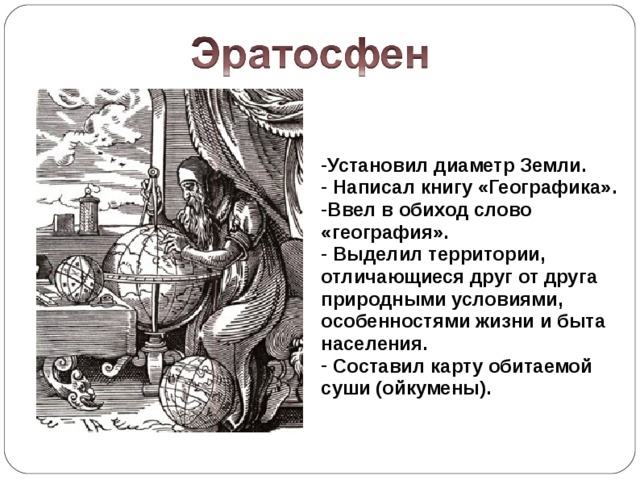 Установил диаметр Земли.  Написал книгу «Географика». Ввел в обиход слово «география».  Выделил территории, отличающиеся друг от друга природными условиями, особенностями жизни и быта населения.  Составил карту обитаемой суши (ойкумены).  