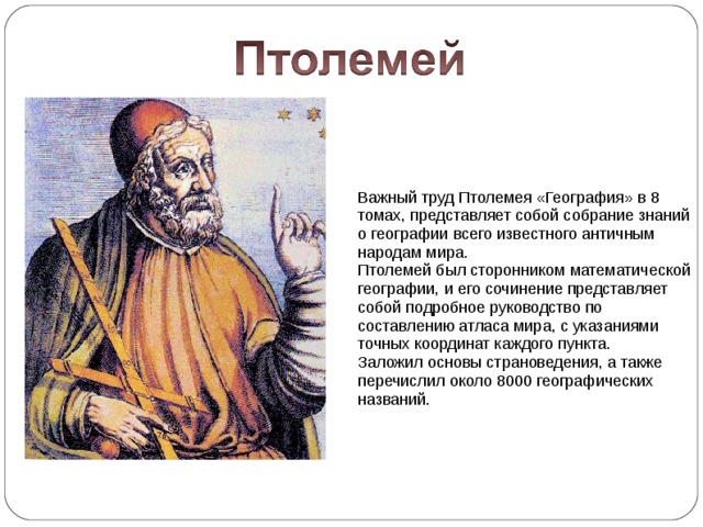 Важный труд Птолемея «География» в 8 томах, представляет собой собрание знаний о географии всего известного античным народам мира. Птолемей был сторонником математической географии, и его сочинение представляет собой подробное руководство по составлению атласа мира, с указаниями точных координат каждого пункта. Заложил основы страноведения, а также перечислил около 8000 географических названий. 