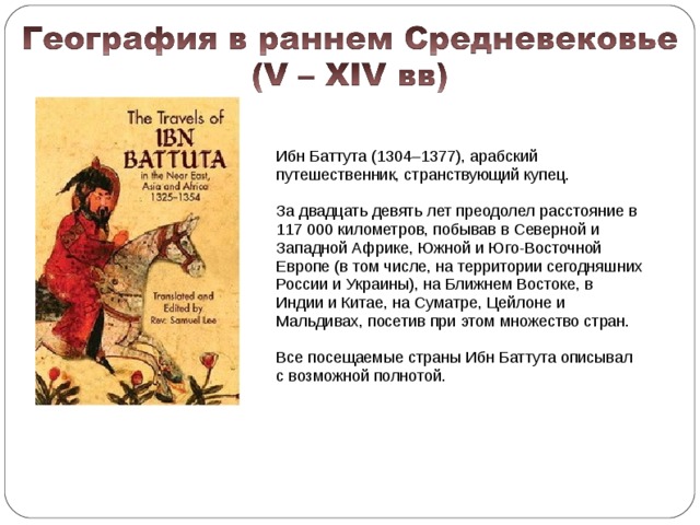 Ибн Баттута (1304–1377), арабский путешественник, странствующий купец. За двадцать девять лет преодолел расстояние в 117 000 километров, побывав в Северной и Западной Африке, Южной и Юго-Восточной Европе (в том числе, на территории сегодняшних России и Украины), на Ближнем Востоке, в Индии и Китае, на Суматре, Цейлоне и Мальдивах, посетив при этом множество стран. Все посещаемые страны Ибн Баттута описывал с возможной полнотой.  