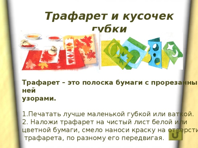 Трафарет и кусочек губки Трафарет – это полоска бумаги с прорезанными в ней узорами.  1.Печатать лучше маленькой губкой или ваткой. 2. Наложи трафарет на чистый лист белой или цветной бумаги, смело наноси краску на отверстия  трафарета, по разному его передвигая. 