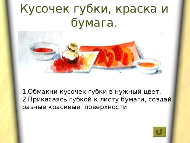 Кусочек губки, краска и бумага. 1.Обмакни кусочек губки в нужный цвет. 2.Прикасаясь губкой к листу бумаги, создай разные красивые поверхности. 
