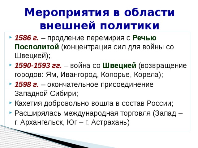 Мероприятия в области внешней политики 1586 г. – продление перемирия с Речью Посполитой (концентрация сил для войны со Швецией); 1590-1593 гг. – война со Швецией (возвращение городов: Ям, Ивангород, Копорье, Корела); 1598 г. – окончательное присоединение Западной Сибири; Кахетия добровольно вошла в состав России; Расширялась международная торговля (Запад – г. Архангельск, Юг – г. Астрахань) 