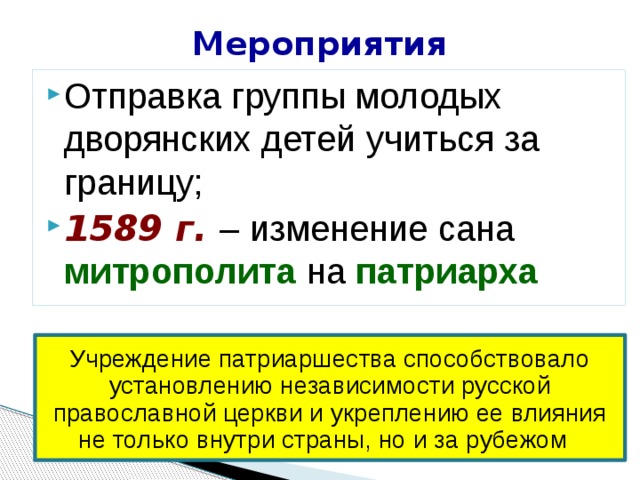 Мероприятия Отправка группы молодых дворянских детей учиться за границу; 1589 г. – изменение сана митрополита на патриарха Учреждение патриаршества способствовало установлению независимости русской православной церкви и укреплению ее влияния не только внутри страны, но и за рубежом 