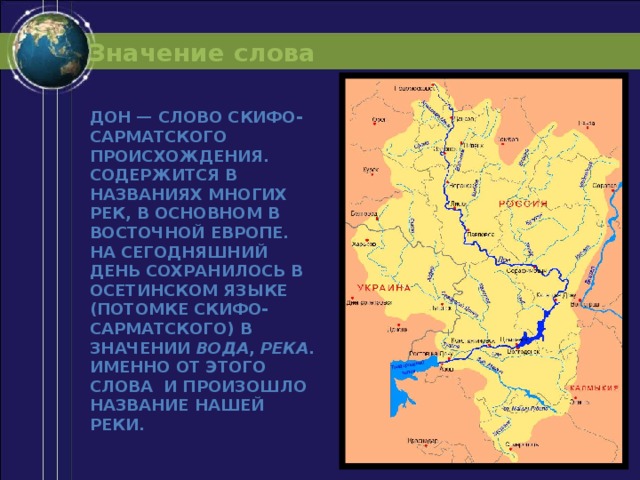 Значение слова Дон — слово скифо-сарматского происхождения. Содержится в названиях многих рек, в основном в Восточной Европе. На сегодняшний день сохранилось в осетинском языке (потомке скифо-сарматского) в значении  вода ,  река . Именно от этого слова и произошло название нашей реки. 