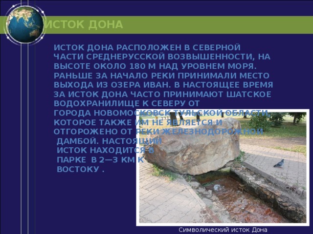 ИСТОК ДОНА Исток Дона расположен в северной части Среднерусской возвышенности, на высоте около 180 м над уровнем моря. Раньше за начало реки принимали место выхода из озера Иван. В настоящее время за исток Дона часто принимают Шатское водохранилище к северу от города Новомосковск Тульской области, которое также им не является и отгорожено от реки железнодорожной  дамбой. Настоящий  исток находится в  парке  в 2—3 км к  востоку .  Символический исток Дона 