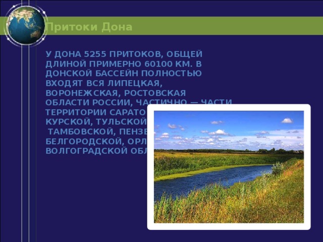 Притоки Дона У Дона 5255 притоков, общей длиной примерно 60100 км. В Донской бассейн полностью входят вся Липецкая, Воронежская, Ростовская области России, частично — части территории Саратовской, Курской, Тульской, Рязанской,  Тамбовской, Пензенской, Белгородской, Орловской, Волгоградской областей. 