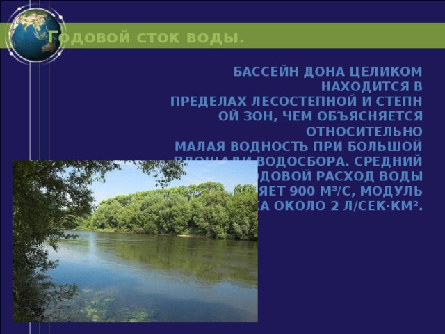 Годовой сток воды. Бассейн Дона целиком находится в пределах лесостепной и степной зон, чем объясняется относительно малая водность при большой площади водосбора. Средний годовой расход воды составляет 900 м³/с, модуль стока около 2 л/сек·км². 