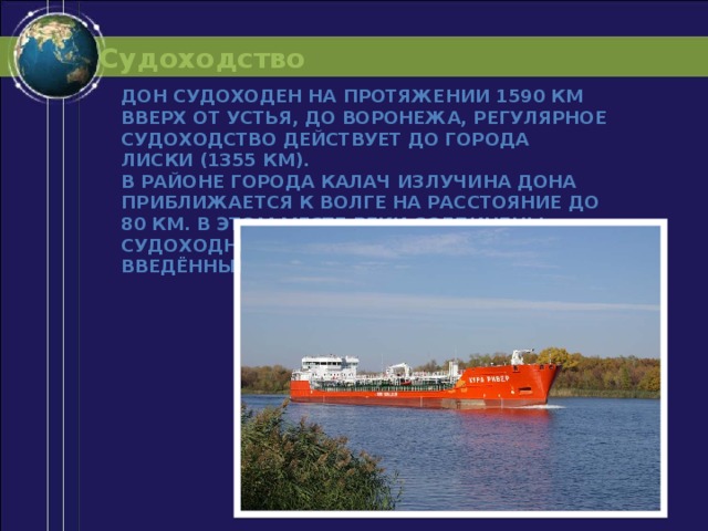 Судоходство Дон судоходен на протяжении 1590 км вверх от устья, до Воронежа, регулярное судоходство действует до города Лиски (1355 км). В районе города Калач излучина Дона приближается к Волге на расстояние до 80 км. В этом месте реки соединены судоходным Волго-Донским каналом, введённым в строй в 1952 году. 