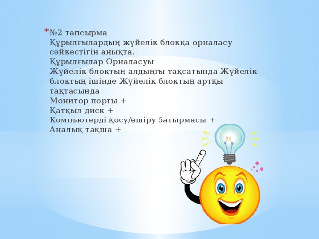 № 2 тапсырма  Құрылғылардың жүйелік блокқа орналасу сәйкестігін анықта.  Құрылғылар Орналасуы  Жүйелік блоктың алдыңғы тақсатында Жүйелік блоктың ішінде Жүйелік блоктың артқы тақтасында  Монитор порты +  Қатқыл диск +  Компьютерді қосу/өшіру батырмасы +  Аналық тақша +   