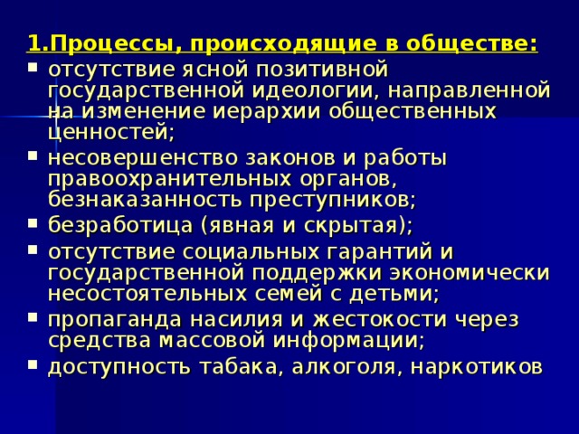 1.Процессы, происходящие в обществе: отсутствие ясной позитивной государственной идеологии, направленной на изменение иерархии общественных ценностей; несовершенство законов и работы правоохранительных органов, безнаказанность преступников; безработица (явная и скрытая); отсутствие социальных гарантий и государственной поддержки экономически несостоятельных семей с детьми; пропаганда насилия и жестокости через средства массовой информации; доступность табака, алкоголя, наркотиков 