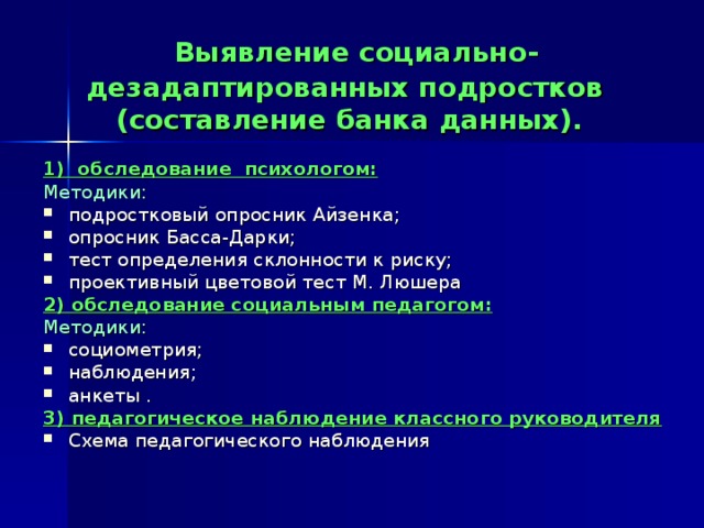 Выявление социально-дезадаптированных подростков  (составление банка данных). 1) обследование психологом: Методики: подростковый опросник Айзенка; опросник Басса-Дарки; тест определения склонности к риску; проективный цветовой тест М. Люшера 2) обследование социальным педагогом: Методики: социометрия; наблюдения; анкеты . 3) педагогическое наблюдение классного руководителя Схема педагогического наблюдения 
