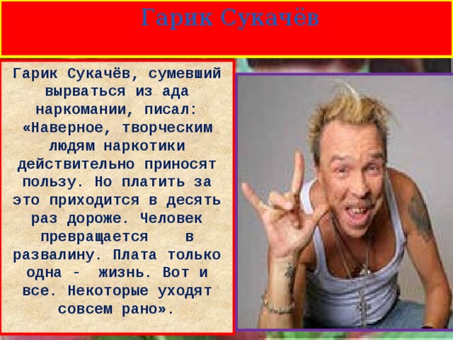  Гарик Сукачёв Гарик Сукачёв, сумевший вырваться из ада наркомании, писал: «Наверное, творческим людям наркотики действительно приносят пользу. Но платить за это приходится в десять раз дороже. Человек превращается в развалину. Плата только одна - жизнь. Вот и все. Некоторые уходят совсем рано».  