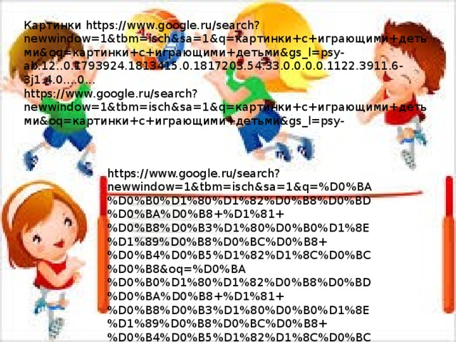Картинки https://www.google.ru/search?newwindow=1&tbm=isch&sa=1&q=картинки+с+играющими+детьми&oq=картинки+с+играющими+детьми&gs_l=psy-ab.12..0.1793924.1813415.0.1817203.54.33.0.0.0.0.1122.3911.6-3j1.4.0....0... https://www.google.ru/search?newwindow=1&tbm=isch&sa=1&q=картинки+с+играющими+детьми&oq=картинки+с+играющими+детьми&gs_l=psy- https://www.google.ru/search?newwindow=1&tbm=isch&sa=1&q=%D0%BA%D0%B0%D1%80%D1%82%D0%B8%D0%BD%D0%BA%D0%B8+%D1%81+%D0%B8%D0%B3%D1%80%D0%B0%D1%8E%D1%89%D0%B8%D0%BC%D0%B8+%D0%B4%D0%B5%D1%82%D1%8C%D0%BC%D0%B8&oq=%D0%BA%D0%B0%D1%80%D1%82%D0%B8%D0%BD%D0%BA%D0%B8+%D1%81+%D0%B8%D0%B3%D1%80%D0%B0%D1%8E%D1%89%D0%B8%D0%BC%D0%B8+%D0%B4%D0%B5%D1%82%D1%8C%D0%BC%D0%B8&gs_l=psy-ab.12..0.1793924.1813415.0.1817203.54.33.0.0.0.0.1122.3911.6-3j1.4.0....0...1.1.64.psy-ab..50.4.3897...0i5i30k1j0i8i30k1j0i24k1j0i13k1.0.rM3qLvsxOA8#imgrc=nIOYtQXRshmy_M: 