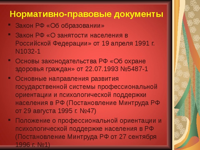 Нормативно-правовые документы Закон РФ «Об образовании» Закон РФ «О занятости населения в Российской Федерации» от 19 апреля 1991 г. N1032-1 Основы законодательства РФ «Об охране здоровья граждан» от 22.07.1993 №5487-1 Основные направления развития государственной системы профессиональной ориентации и психологической поддержки населения в РФ (Постановление Минтруда РФ от 29 августа 1995 г. №47) Положение о профессиональной ориентации и психологической поддержке населения в РФ (Постановление Минтруда РФ от 27 сентября 1996 г. №1) 