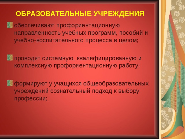 ОБРАЗОВАТЕЛЬНЫЕ УЧРЕЖДЕНИЯ обеспечивают профориентационную направленность учебных программ, пособий и учебно-воспитательного процесса в целом; проводят системную, квалифицированную и комплексную профориентационную работу; формируют у учащихся общеобразовательных учреждений сознательный подход к выбору профессии;  