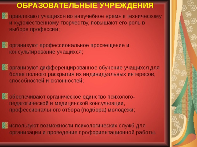 ОБРАЗОВАТЕЛЬНЫЕ УЧРЕЖДЕНИЯ привлекают учащихся во внеучебное время к техническому и художественному творчеству, повышают его роль в выборе профессии;  организуют профессиональное просвещение и консультирование учащихся;  организуют дифференцированное обучение учащихся для более полного раскрытия их индивидуальных интересов, способностей и склонностей;  обеспечивают органическое единство психолого-педагогической и медицинской консультации, профессионального отбора (подбора) молодежи;  используют возможности психологических служб  для организации и проведения профориентационной работы.  