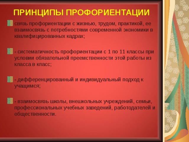ПРИНЦИПЫ ПРОФОРИЕНТАЦИИ связь профориентации с жизнью, трудом, практикой, ее взаимосвязь с потребностями современной экономики в квалифицированных кадрах;  - систематичность профориентации с 1 по 11 классы при условии обязательной преемственности этой работы из класса в класс;  - дифференцированный и индивидуальный подход к учащимся; - взаимосвязь школы, внешкольных учреждений, семьи, профессиональных учебных заведений, работодателей и общественности.  