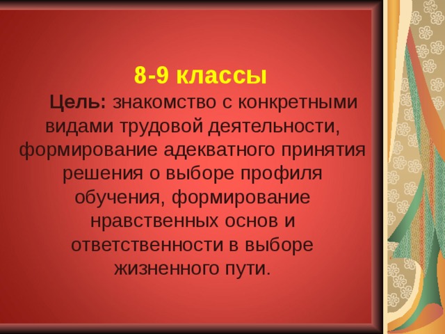 8-9 классы Цель: знакомство с конкретными видами трудовой деятельности, формирование адекватного принятия решения о выборе профиля обучения, формирование нравственных основ и ответственности в выборе жизненного пути. 