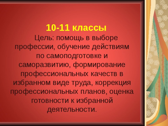 10-11 классы Цель: помощь в выборе профессии, обучение действиям по самоподготовке и саморазвитию, формирование профессиональных качеств в избранном виде труда, коррекция профессиональных планов, оценка готовности к избранной деятельности. 