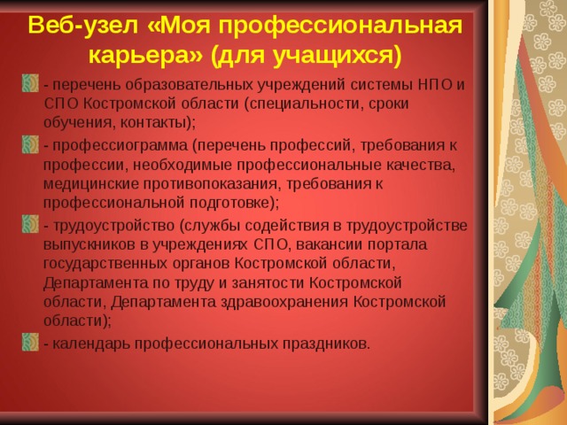 Веб-узел «Моя профессиональная карьера» (для учащихся) - перечень образовательных учреждений системы НПО и СПО Костромской области (специальности, сроки обучения, контакты); - профессиограмма (перечень профессий, требования к профессии, необходимые профессиональные качества, медицинские противопоказания, требования к профессиональной подготовке); - трудоустройство (службы содействия в трудоустройстве выпускников в учреждениях СПО, вакансии портала государственных органов Костромской области, Департамента по труду и занятости Костромской области, Департамента здравоохранения Костромской области); - календарь профессиональных праздников. 