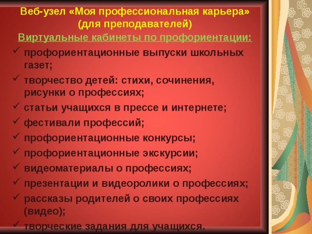 Веб-узел «Моя профессиональная карьера» (для преподавателей) Виртуальные кабинеты по профориентации: профориентационные выпуски школьных газет; творчество детей: стихи, сочинения, рисунки о профессиях; статьи учащихся в прессе и интернете; фестивали профессий; профориентационные конкурсы; профориентационные экскурсии; видеоматериалы о профессиях; презентации и видеоролики о профессиях; рассказы родителей о своих профессиях (видео); творческие задания для учащихся.    