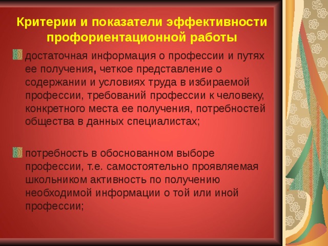 Критерии и показатели эффективности профориентационной работы достаточная информация о профессии и путях ее получения , четкое представление о содержании и условиях труда в избираемой профессии, требований профессии к человеку, конкретного места ее получения, потребностей общества в данных специалистах; потребность в обоснованном выборе профессии, т.е.  самостоятельно проявляемая школьником активность по получению необходимой информации о той или иной профессии;  