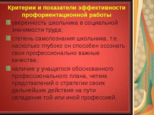 Критерии и показатели эффективности профориентационной работы уверенность школьника в социальной значимости труда; степень самопознания школьника, т.е. насколько глубоко он способен осознать свои профессионально важные качества; наличие у учащегося обоснованного профессионального плана, четких представлений о стратегии своих дальнейших действия на пути овладения той или иной профессией. 