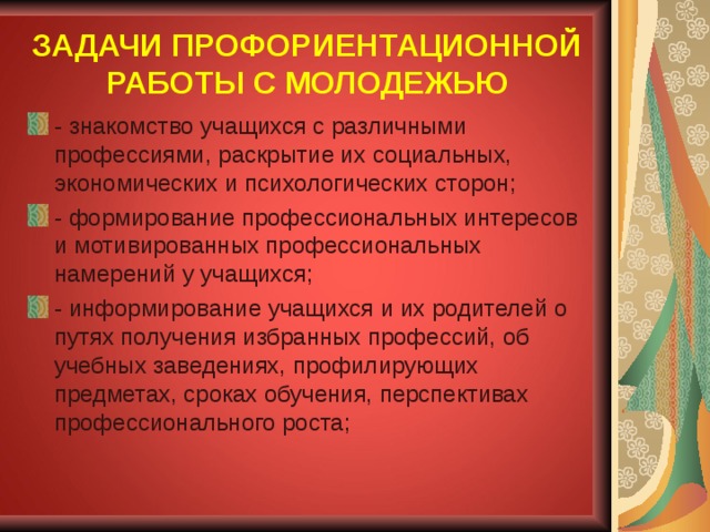 ЗАДАЧИ ПРОФОРИЕНТАЦИОННОЙ РАБОТЫ С МОЛОДЕЖЬЮ - знакомство учащихся с различными профессиями, раскрытие их социальных, экономических и психологических сторон; - формирование профессиональных интересов и мотивированных профессиональных намерений у учащихся; - информирование учащихся и их родителей о путях получения избранных профессий, об учебных заведениях, профилирующих предметах, сроках обучения, перспективах профессионального роста; 