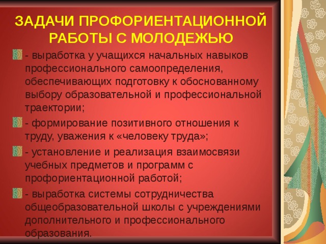ЗАДАЧИ ПРОФОРИЕНТАЦИОННОЙ РАБОТЫ С МОЛОДЕЖЬЮ - выработка у учащихся начальных навыков профессионального самоопределения, обеспечивающих подготовку к обоснованному выбору образовательной и профессиональной траектории; - формирование позитивного отношения к труду, уважения к «человеку труда»; - установление и реализация взаимосвязи учебных предметов и программ с профориентационной работой; - выработка системы сотрудничества общеобразовательной школы с учреждениями дополнительного и профессионального образования.  