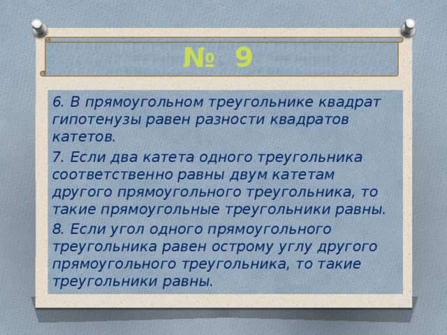 № 9 6. В прямоугольном треугольнике квадрат гипотенузы равен разности квадратов катетов. 7. Если два катета одного треугольника соответственно равны двум катетам другого прямоугольного треугольника, то такие прямоугольные треугольники равны. 8. Если угол одного прямоугольного треугольника равен острому углу другого прямоугольного треугольника, то такие треугольники равны. 