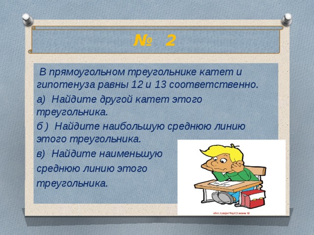 № 2  В прямоугольном треугольнике катет и гипотенуза равны 12 и 13 соответственно. а) Найдите другой катет этого треугольника. б ) Найдите наибольшую среднюю линию этого треугольника. в) Найдите наименьшую среднюю линию этого треугольника.  