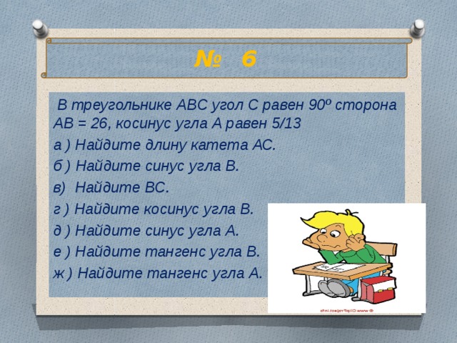 № 6  В треугольнике АВС угол С равен 90º сторона АВ = 26, косинус угла А равен 5/13 а ) Найдите длину катета АС. б ) Найдите синус угла В. в) Найдите ВС. г ) Найдите косинус угла В. д ) Найдите синус угла А. е ) Найдите тангенс угла В. ж ) Найдите тангенс угла А. 