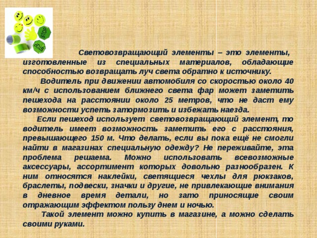  Световозвращающий элементы – это элементы, изготовленные из специальных материалов, обладающие способностью возвращать луч света обратно к источнику.  Водитель при движении автомобиля со скоростью около 40 км/ч с использованием ближнего света фар может заметить пешехода на расстоянии около 25 метров, что не даст ему возможности успеть затормозить и избежать наезда.  Если пешеход использует световозвращающий элемент, то водитель имеет возможность заметить его с расстояния, превышающего 150 м. Что делать, если вы пока ещё не смогли найти в магазинах специальную одежду? Не переживайте, эта проблема решаема. Можно использовать всевозможные аксессуары, ассортимент которых довольно разнообразен. К ним относятся наклейки, светящиеся чехлы для рюкзаков, браслеты, подвески, значки и другие, не привлекающие внимания в дневное время детали, но зато приносящие своим отражающим эффектом пользу днем и ночью.  Такой элемент можно купить в магазине, а можно сделать своими руками. 