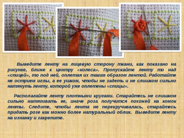   Выведите ленту на лицевую сторону ткани, как показано на рисунке, ближе к центру «колеса». Пропускайте ленту то над «спицей», то под ней, оплетая их таким образом лентой. Работайте не острием иглы, а ее ушком, чтобы не задеть и не слишком сильно натянуть ленту, которой уже оплетены «спицы».   Располагайте ленту плотными кругами. Старайтесь не слишком сильно натягивать ее, иначе роза получится похожей на комок ленты. Следите, чтобы лента не перекручивалась, старайтесь придать розе как можно более натуральный облик. Выведите ленту на изнанку и закрепите. 