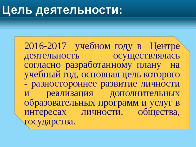 Цель деятельности: 2016-2017 учебном году в Центре деятельность осуществлялась согласно разработанному плану на учебный год, основная цель которого - разностороннее развитие личности и реализация дополнительных образовательных программ и услуг в интересах личности, общества, государства. 