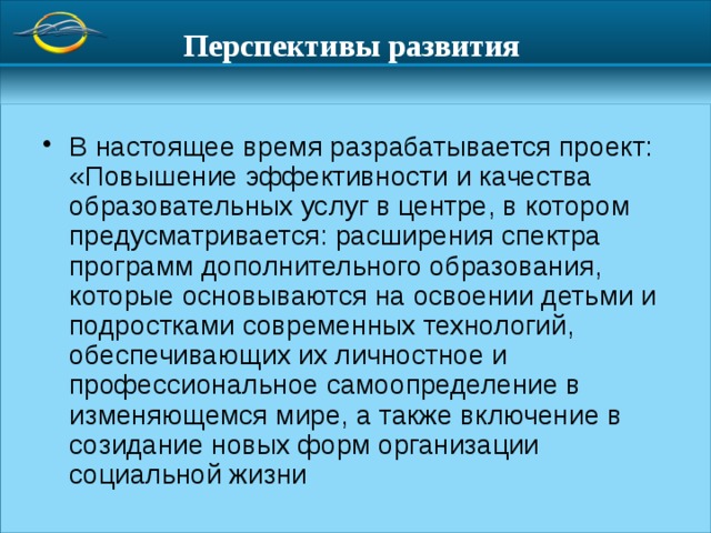 Перспективы развития  В настоящее время разрабатывается проект: «Повышение эффективности и качества образовательных услуг в центре, в котором предусматривается: расширения спектра программ дополнительного образования, которые основываются на освоении детьми и подростками современных технологий, обеспечивающих их личностное и профессиональное самоопределение в изменяющемся мире, а также включение в созидание новых форм организации социальной жизни 