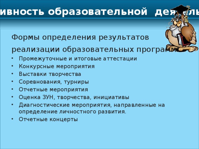 Результативность образовательной деятельности Формы определения результатов реализации образовательных программ : Промежуточные и итоговые аттестации Конкурсные мероприятия Выставки творчества Соревнования, турниры Отчетные мероприятия Оценка ЗУН, творчества, инициативы Диагностические мероприятия, направленные на определение личностного развития. Отчетные концерты 