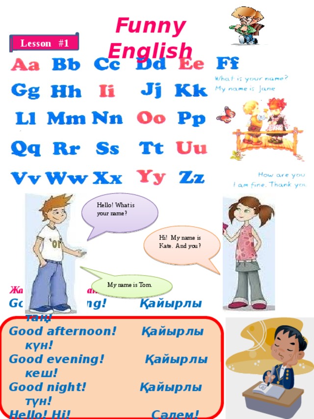 Funny English Lesson #1 Hello! What is your name? Hi! My name is Kate. And you? My name is Tom.  Жаңа сөздерді жаттаңыз! Good morning! Қайырлы таң! Good afternoon! Қайырлы күн! Good evening! Қайырлы кеш! Good night! Қайырлы түн! Hello! Hi! Сәлем! Good-bye! Сау болыңыз!  