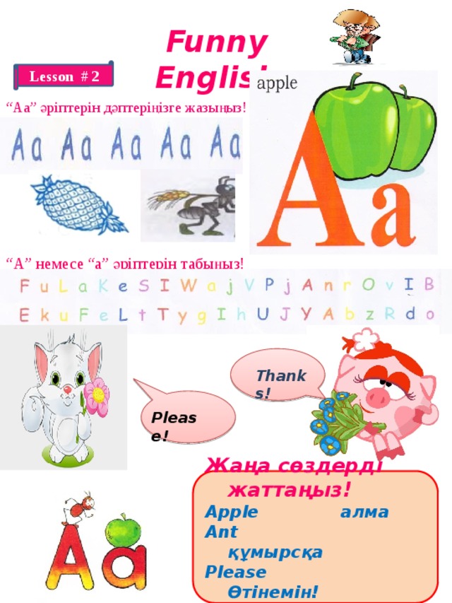 Funny English Lesson # 2 “ Аа” әріптерін дәптеріңізге жазыңыз! “ А” немесе “а” әріптерін табыңыз! Thanks! Please! Жаңа сөздерді жаттаңыз! Apple алма Ant құмырсқа Please Өтінемін! thank you Рахмет! 
