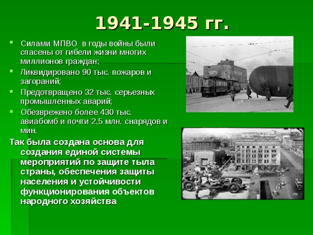 1941-1945 гг. Силами МПВО в годы войны были спасены от гибели жизни многих миллионов граждан; Ликвидировано 90 тыс. пожаров и загораний; Предотвращено 32 тыс. серьезных промышленных аварий; Обезврежено более 430 тыс. авиабомб и почти 2,5 млн. снарядов и мин. Так была создана основа для создания единой системы мероприятий по защите тыла страны, обеспечения защиты населения и устойчивости функционирования объектов народного хозяйства