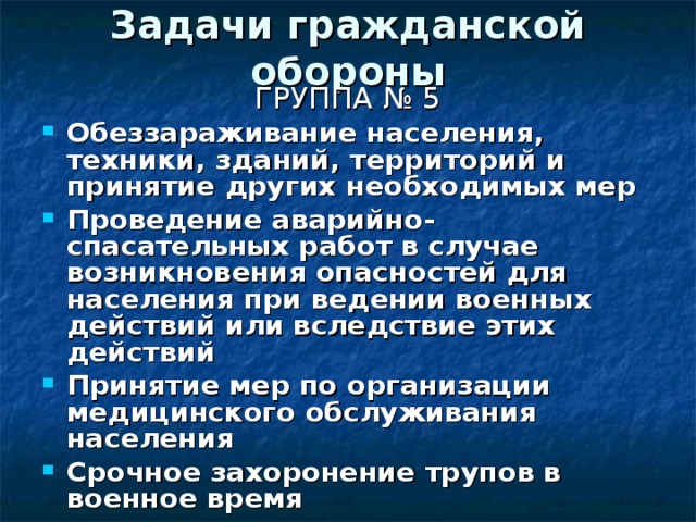 Задачи гражданской обороны ГРУППА № 5 Обеззараживание населения, техники, зданий, территорий и принятие других необходимых мер Проведение аварийно-спасательных работ в случае возникновения опасностей для населения при ведении военных действий или вследствие этих действий Принятие мер по организации медицинского обслуживания населения Срочное захоронение трупов в военное время