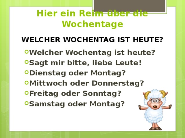 Hier ein Reim über die Wochentage WELCHER WOCHENTAG IST HEUTE? Welcher Wochentag ist heute? Sagt mir bitte, liebe Leute! Dienstag oder Montag? Mittwoch oder Donnerstag? Freitag oder Sonntag? Samstag oder Montag? 