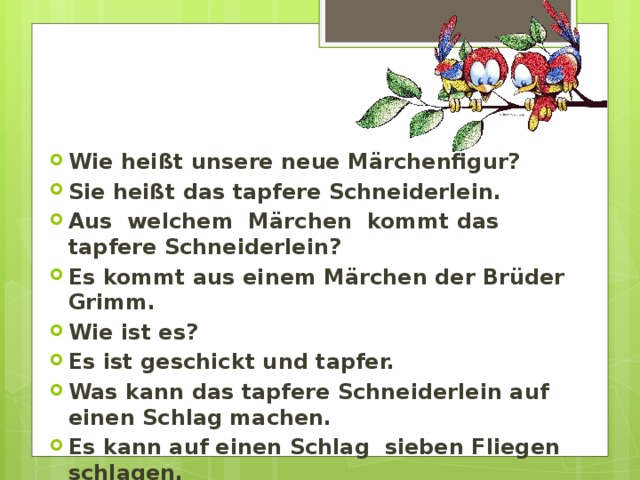 Wie hei ßt unsere neue Märchenfigur? Sie heißt das tapfere Schneiderlein. Aus welchem Märchen kommt das tapfere Schneiderlein? Es kommt aus einem Märchen der Brüder Grimm. Wie ist es? Es ist geschickt und tapfer. Was kann das tapfere Schneiderlein auf einen Schlag machen. Es kann auf einen Schlag sieben Fliegen schlagen. 