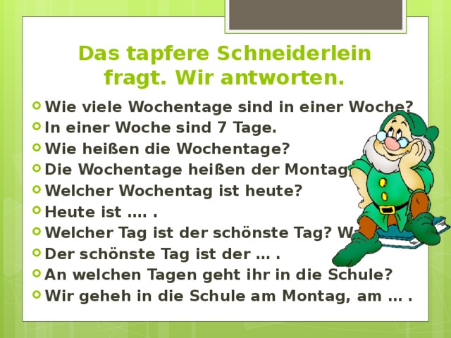 Das tapfere Schneiderlein fragt. Wir antworten. Wie viele Wochentage sind in einer Woche? In einer Woche sind 7 Tage. Wie heißen die Wochentage? Die Wochentage heißen der Montag, …, … . Welcher Wochentag ist heute? Heute ist …. . Welcher Tag ist der schönste Tag? Warum? Der schönste Tag ist der … . An welchen Tagen geht ihr in die Schule? Wir geheh in die Schule am Montag, am … . 