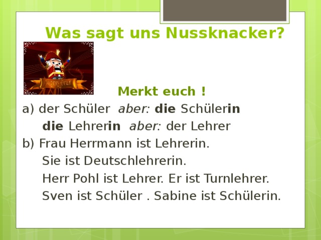 Was sagt uns Nussknacker? Merkt euch ! a) der Schüler aber:  die Schüler in   die Lehrer in  aber: der Lehrer b) Frau Herrmann ist Lehrerin.  Sie ist Deutschlehrerin.  Herr Pohl ist Lehrer. Er ist Turnlehrer.  Sven ist Schüler . Sabine ist Schülerin. 