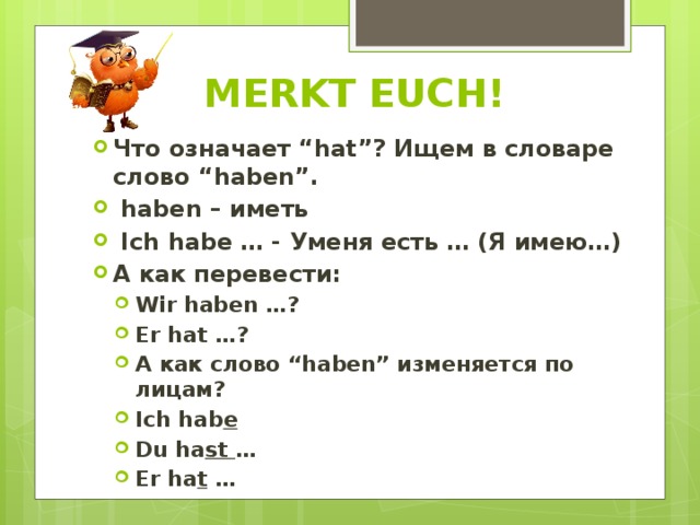 MERKT EUCH! Что означает “hat”? Ищем в словаре слово “haben”.  haben – иметь  Ich habe … - Уменя есть … (Я имею…) А как перевести: Wir haben …? Er hat …? А как слово “haben” изменяется по лицам? Ich hab e Du ha st … Er ha t … Wir haben …? Er hat …? А как слово “haben” изменяется по лицам? Ich hab e Du ha st … Er ha t … 