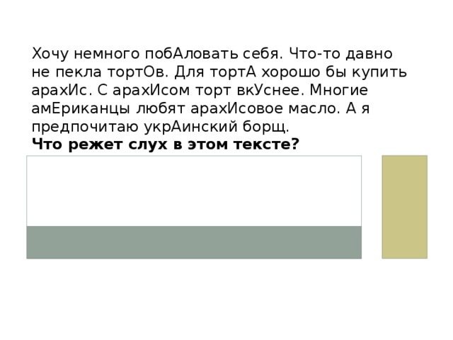 Хочу немного побАловать себя. Что-то давно не пекла тортОв. Для тортА хорошо бы купить арахИс. С арахИсом торт вкУснее. Многие амЕриканцы любят арахИсовое масло. А я предпочитаю укрАинский борщ. Что режет слух в этом тексте? 