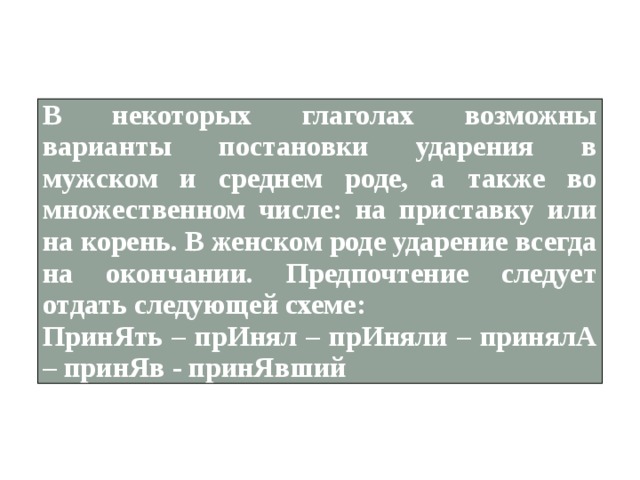 В некоторых глаголах возможны варианты постановки ударения в мужском и среднем роде, а также во множественном числе: на приставку или на корень. В женском роде ударение всегда на окончании. Предпочтение следует отдать следующей схеме: ПринЯть – прИнял – прИняли – принялА – принЯв - принЯвший 