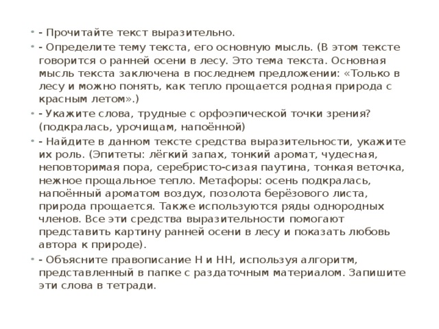 - Прочитайте текст выразительно. - Определите тему текста, его основную мысль. (В этом тексте говорится о ранней осени в лесу. Это тема текста. Основная мысль текста заключена в последнем предложении: «Только в лесу и можно понять, как тепло прощается родная природа с красным летом».) - Укажите слова, трудные с орфоэпической точки зрения? (подкралась, урочищам, напоённой) - Найдите в данном тексте средства выразительности, укажите их роль. (Эпитеты: лёгкий запах, тонкий аромат, чудесная, неповторимая пора, серебристо-сизая паутина, тонкая веточка, нежное прощальное тепло. Метафоры: осень подкралась, напоённый ароматом воздух, позолота берёзового листа, природа прощается. Также используются ряды однородных членов. Все эти средства выразительности помогают представить картину ранней осени в лесу и показать любовь автора к природе). - Объясните правописание Н и НН, используя алгоритм, представленный в папке с раздаточным материалом. Запишите эти слова в тетради. 